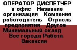 ОПЕРАТОР-ДИСПЕТЧЕР в офис › Название организации ­ Компания-работодатель › Отрасль предприятия ­ Другое › Минимальный оклад ­ 1 - Все города Работа » Вакансии   